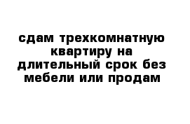 сдам трехкомнатную квартиру на длительный срок без мебели или продам